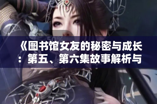 《图书馆女友的秘密与成长：第五、第六集故事解析与结局反思》