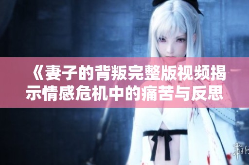 《妻子的背叛完整版视频揭示情感危机中的痛苦与反思》