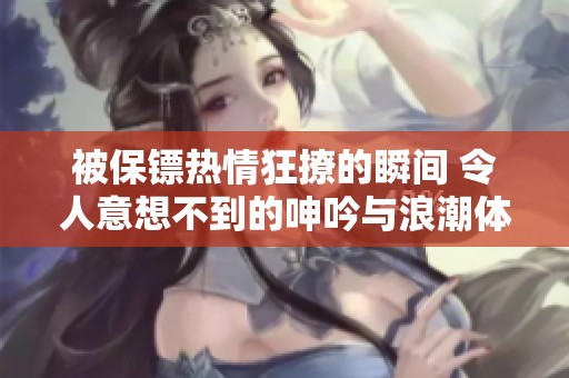 被保镖热情狂撩的瞬间 令人意想不到的呻吟与浪潮体验