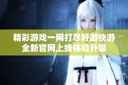 精彩游戏一网打尽好游快游全新官网上线体验升级