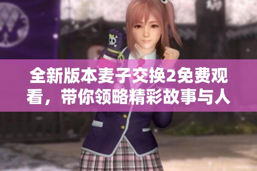 全新版本麦子交换2免费观看，带你领略精彩故事与人物互动