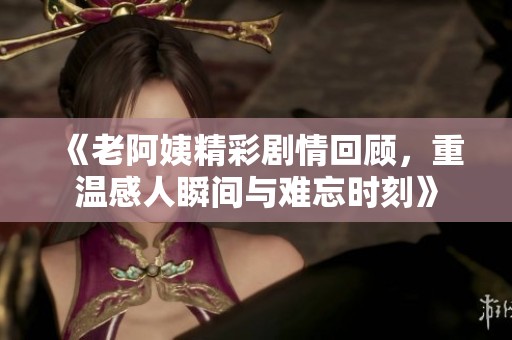 《老阿姨精彩剧情回顾，重温感人瞬间与难忘时刻》