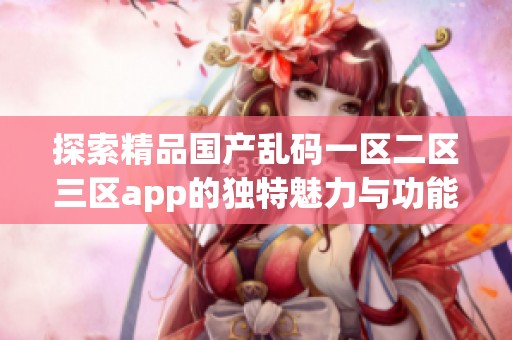 探索精品国产乱码一区二区三区app的独特魅力与功能使用体验分享