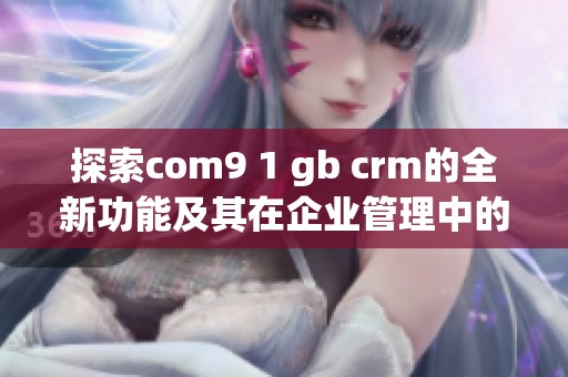 探索com9 1 gb crm的全新功能及其在企业管理中的应用优势