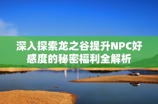 深入探索龙之谷提升NPC好感度的秘密福利全解析