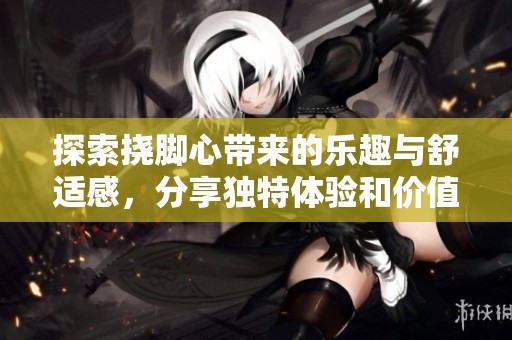 探索挠脚心带来的乐趣与舒适感，分享独特体验和价值