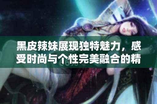 黑皮辣妹展现独特魅力，感受时尚与个性完美融合的精彩瞬间