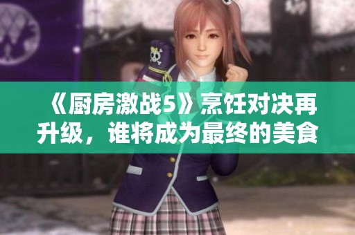 《厨房激战5》烹饪对决再升级，谁将成为最终的美食达人与冠军呢？