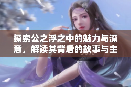 探索公之浮之中的魅力与深意，解读其背后的故事与主题