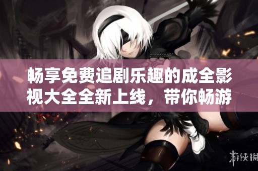 畅享免费追剧乐趣的成全影视大全全新上线，带你畅游精彩影视世界