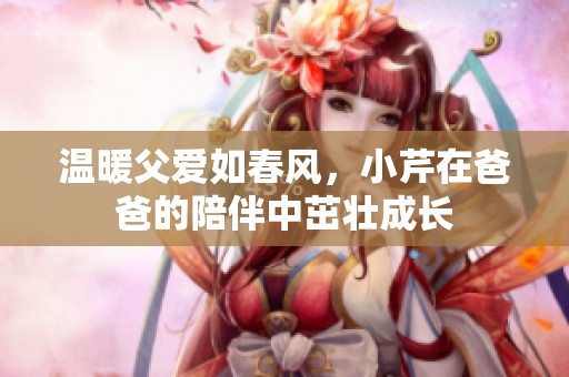 温暖父爱如春风，小芹在爸爸的陪伴中茁壮成长