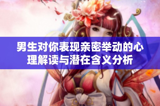 男生对你表现亲密举动的心理解读与潜在含义分析