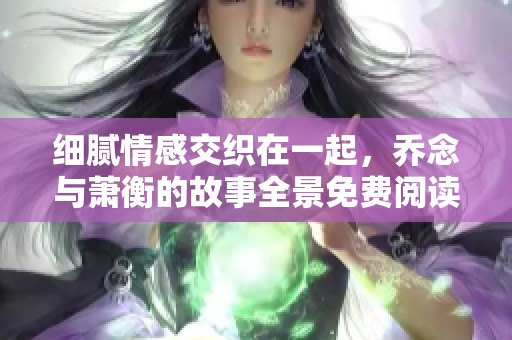 细腻情感交织在一起，乔念与萧衡的故事全景免费阅读体验
