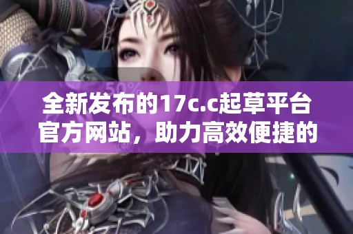 全新发布的17c.c起草平台官方网站，助力高效便捷的文书创作体验