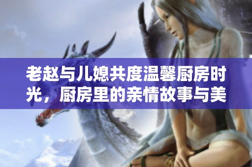 老赵与儿媳共度温馨厨房时光，厨房里的亲情故事与美食碰撞