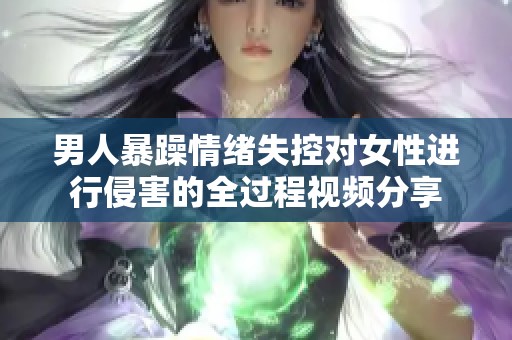 男人暴躁情绪失控对女性进行侵害的全过程视频分享