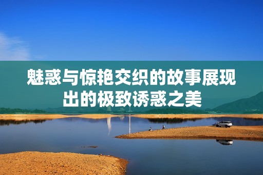 魅惑与惊艳交织的故事展现出的极致诱惑之美
