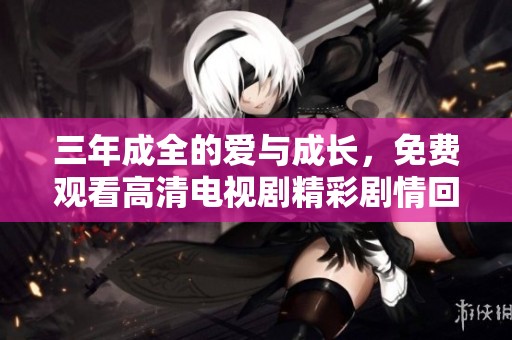 三年成全的爱与成长，免费观看高清电视剧精彩剧情回顾