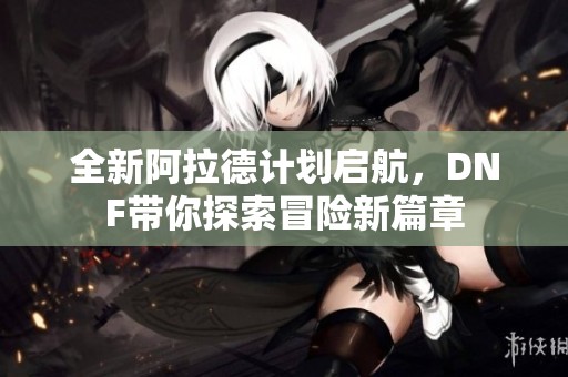 全新阿拉德计划启航，DNF带你探索冒险新篇章