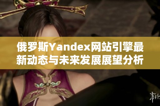 俄罗斯Yandex网站引擎最新动态与未来发展展望分析