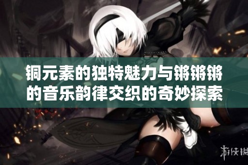 铜元素的独特魅力与锵锵锵的音乐韵律交织的奇妙探索