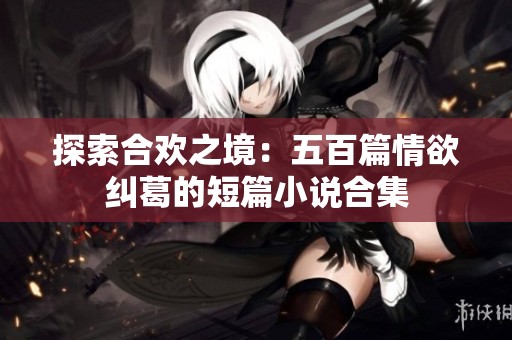探索合欢之境：五百篇情欲纠葛的短篇小说合集