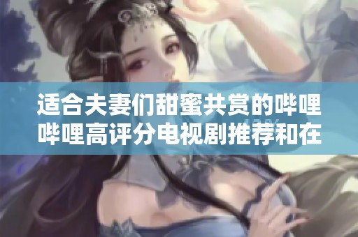 适合夫妻们甜蜜共赏的哔哩哔哩高评分电视剧推荐和在线播放方法
