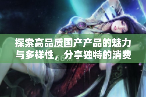 探索高品质国产产品的魅力与多样性，分享独特的消费体验与推荐