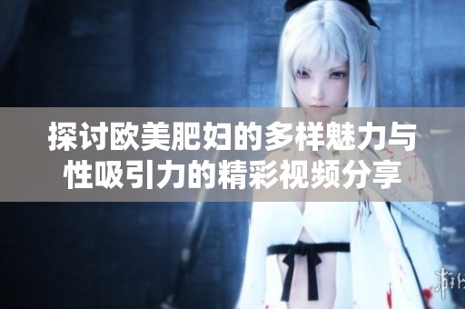 探讨欧美肥妇的多样魅力与性吸引力的精彩视频分享