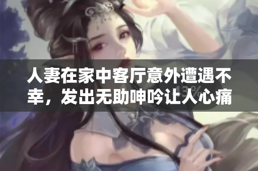 人妻在家中客厅意外遭遇不幸，发出无助呻吟让人心痛不已