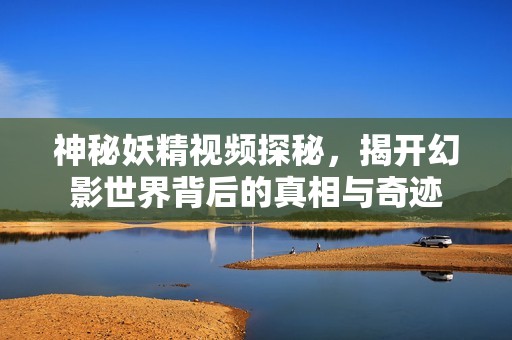 神秘妖精视频探秘，揭开幻影世界背后的真相与奇迹