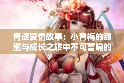 青涩爱情故事：小青梅的甜蜜与成长之旅中不可言喻的情感纠葛