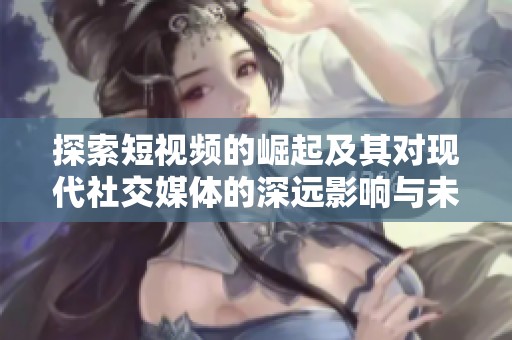 探索短视频的崛起及其对现代社交媒体的深远影响与未来趋势