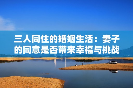 三人同住的婚姻生活：妻子的同意是否带来幸福与挑战