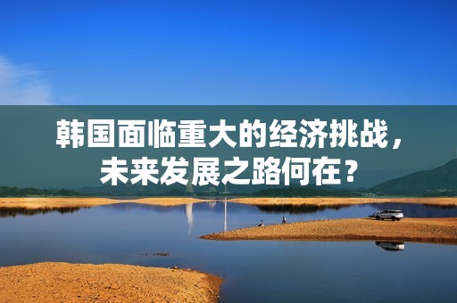 韩国面临重大的经济挑战，未来发展之路何在？