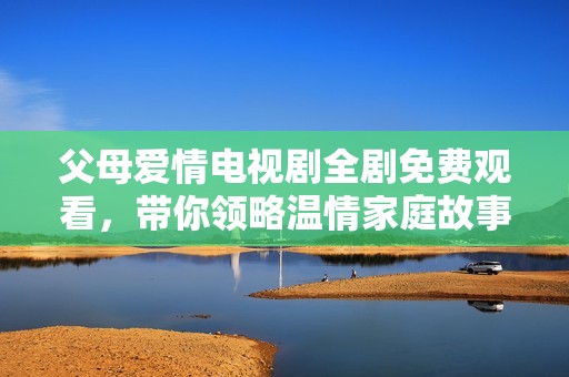 父母爱情电视剧全剧免费观看，带你领略温情家庭故事与真挚情感