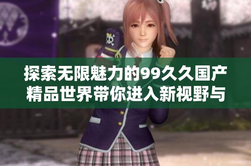 探索无限魅力的99久久国产精品世界带你进入新视野与体验