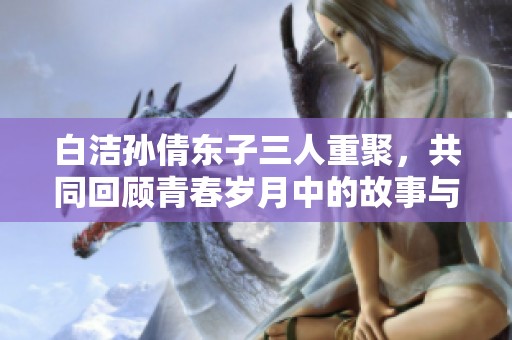 白洁孙倩东子三人重聚，共同回顾青春岁月中的故事与情感