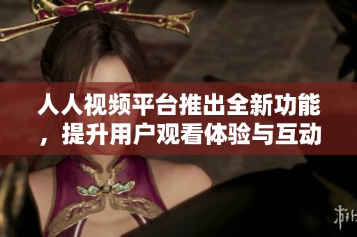 人人视频平台推出全新功能，提升用户观看体验与互动性