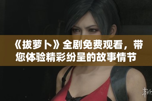 《拔萝卜》全剧免费观看，带您体验精彩纷呈的故事情节和角色塑造