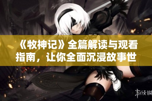 《牧神记》全篇解读与观看指南，让你全面沉浸故事世界之中