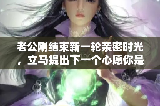 老公刚结束新一轮亲密时光，立马提出下一个心愿你是否应声而应