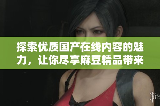 探索优质国产在线内容的魅力，让你尽享麻豆精品带来的欢愉体验