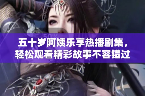 五十岁阿姨乐享热播剧集，轻松观看精彩故事不容错过