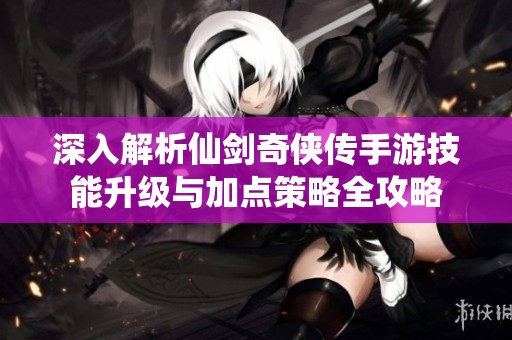 深入解析仙剑奇侠传手游技能升级与加点策略全攻略