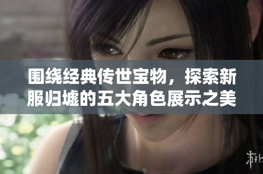 围绕经典传世宝物，探索新服归墟的五大角色展示之美