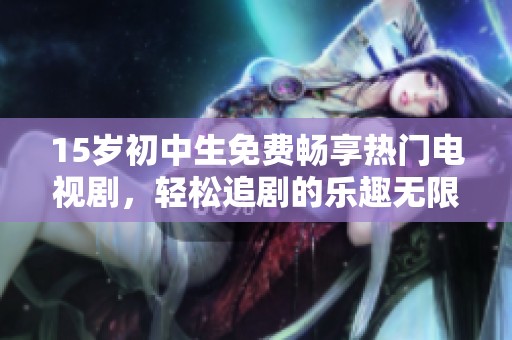 15岁初中生免费畅享热门电视剧，轻松追剧的乐趣无限放大