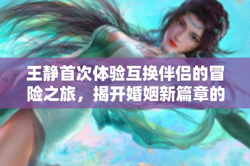 王静首次体验互换伴侣的冒险之旅，揭开婚姻新篇章的奇妙故事