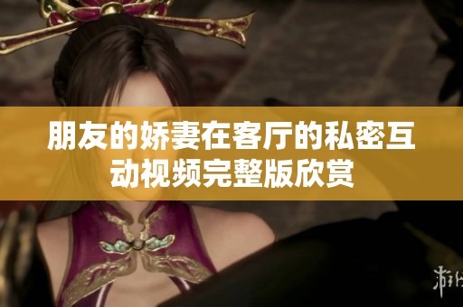 朋友的娇妻在客厅的私密互动视频完整版欣赏