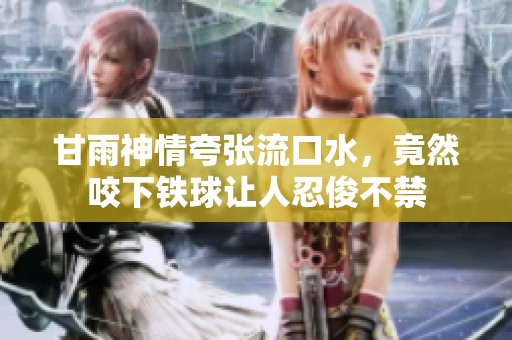 甘雨神情夸张流口水，竟然咬下铁球让人忍俊不禁
